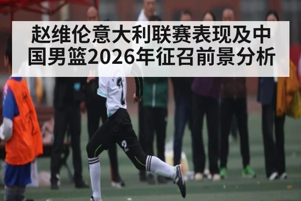 赵维伦意大利联赛表现及中国男篮2026年征召前景分析
