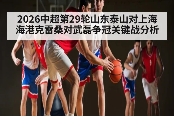 2026中超第29轮山东泰山对上海海港克雷桑对武磊争冠关键战分析